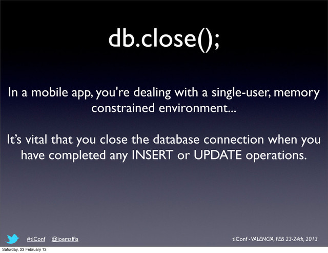 db.close();
In a mobile app, you're dealing with a single-user, memory
constrained environment...
It’s vital that you close the database connection when you
have completed any INSERT or UPDATE operations.
tiConf - VALENCIA, FEB 23-24th, 2013
#tiConf @joemafﬁa
Saturday, 23 February 13
