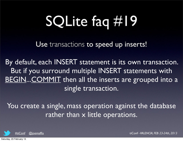 SQLite faq #19
Use transactions to speed up inserts!
By default, each INSERT statement is its own transaction.
But if you surround multiple INSERT statements with
BEGIN...COMMIT then all the inserts are grouped into a
single transaction.
You create a single, mass operation against the database
rather than x little operations.
tiConf - VALENCIA, FEB 23-24th, 2013
#tiConf @joemafﬁa
Saturday, 23 February 13
