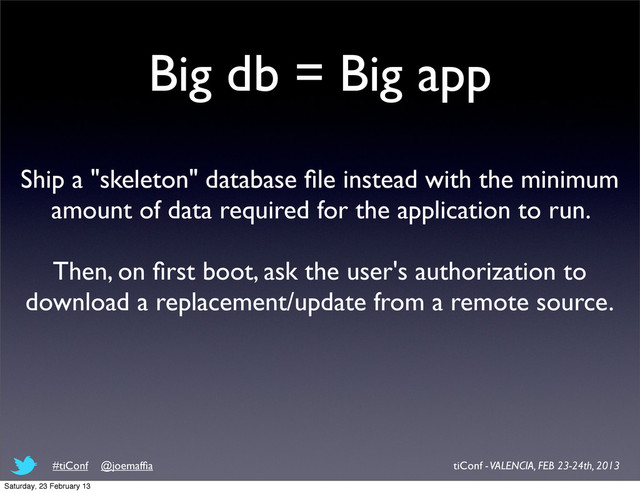 Big db = Big app
Ship a "skeleton" database ﬁle instead with the minimum
amount of data required for the application to run.
Then, on ﬁrst boot, ask the user's authorization to
download a replacement/update from a remote source.
tiConf - VALENCIA, FEB 23-24th, 2013
#tiConf @joemafﬁa
Saturday, 23 February 13

