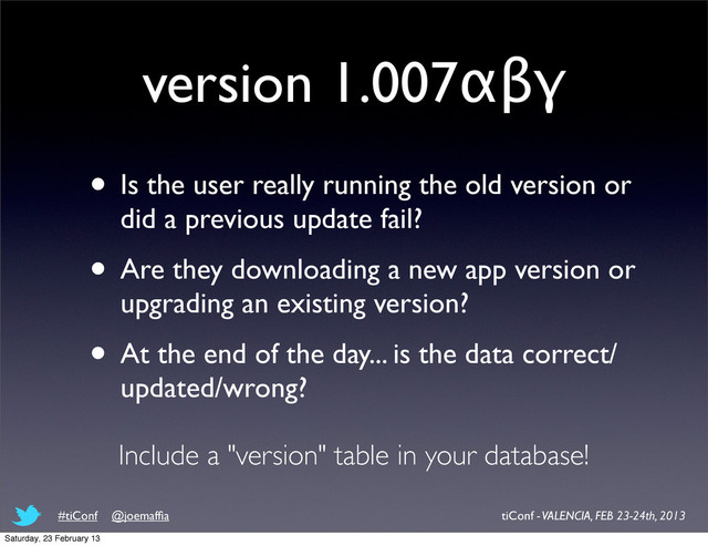 version 1.007αβγ
• Is the user really running the old version or
did a previous update fail?
• Are they downloading a new app version or
upgrading an existing version?
• At the end of the day... is the data correct/
updated/wrong?
Include a "version" table in your database!
tiConf - VALENCIA, FEB 23-24th, 2013
#tiConf @joemafﬁa
Saturday, 23 February 13

