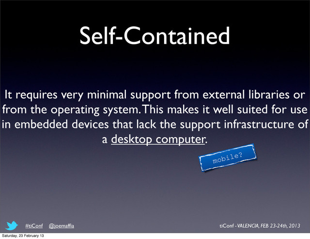 Self-Contained
It requires very minimal support from external libraries or
from the operating system. This makes it well suited for use
in embedded devices that lack the support infrastructure of
a desktop computer.
mobile?
tiConf - VALENCIA, FEB 23-24th, 2013
#tiConf @joemafﬁa
Saturday, 23 February 13
