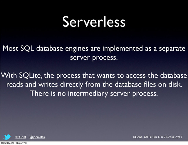 Serverless
Most SQL database engines are implemented as a separate
server process.
With SQLite, the process that wants to access the database
reads and writes directly from the database ﬁles on disk.
There is no intermediary server process.
tiConf - VALENCIA, FEB 23-24th, 2013
#tiConf @joemafﬁa
Saturday, 23 February 13
