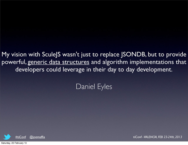 My vision with SculeJS wasn't just to replace JSONDB, but to provide
powerful, generic data structures and algorithm implementations that
developers could leverage in their day to day development.
Daniel Eyles
tiConf - VALENCIA, FEB 23-24th, 2013
#tiConf @joemafﬁa
Saturday, 23 February 13
