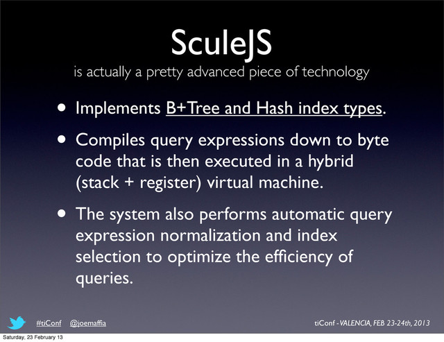 SculeJS
is actually a pretty advanced piece of technology
• Implements B+Tree and Hash index types.
• Compiles query expressions down to byte
code that is then executed in a hybrid
(stack + register) virtual machine.
• The system also performs automatic query
expression normalization and index
selection to optimize the efﬁciency of
queries.
tiConf - VALENCIA, FEB 23-24th, 2013
#tiConf @joemafﬁa
Saturday, 23 February 13
