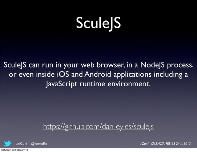 SculeJS
SculeJS can run in your web browser, in a NodeJS process,
or even inside iOS and Android applications including a
JavaScript runtime environment.
https://github.com/dan-eyles/sculejs
tiConf - VALENCIA, FEB 23-24th, 2013
#tiConf @joemafﬁa
Saturday, 23 February 13
