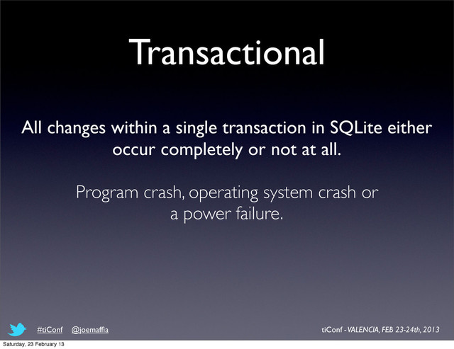 Transactional
All changes within a single transaction in SQLite either
occur completely or not at all.
Program crash, operating system crash or
a power failure.
tiConf - VALENCIA, FEB 23-24th, 2013
#tiConf @joemafﬁa
Saturday, 23 February 13
