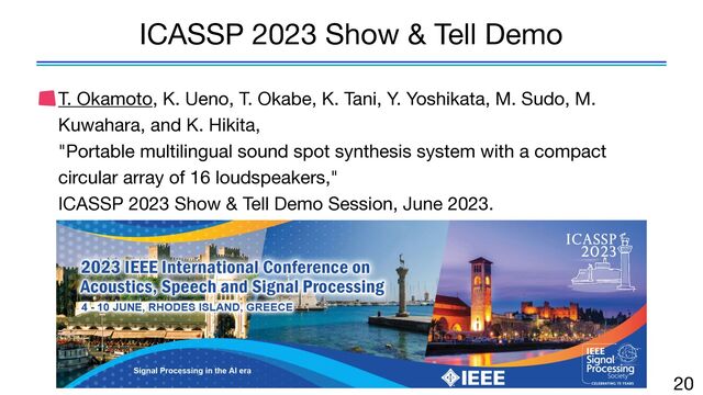 T. Okamoto, K. Ueno, T. Okabe, K. Tani, Y. Yoshikata, M. Sudo, M.
Kuwahara, and K. Hikita,  
"Portable multilingual sound spot synthesis system with a compact
circular array of 16 loudspeakers," 
ICASSP 2023 Show & Tell Demo Session, June 2023.
20
ICASSP 2023 Show & Tell Demo
