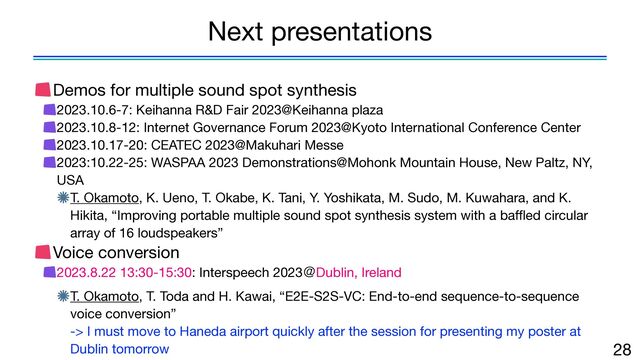 Demos for multiple sound spot synthesis

2023.10.6-7: Keihanna R&D Fair 2023@Keihanna plaza

2023.10.8-12: Internet Governance Forum 2023@Kyoto International Conference Center

2023.10.17-20: CEATEC 2023@Makuhari Messe

2023:10.22-25: WASPAA 2023 Demonstrations@Mohonk Mountain House, New Paltz, NY,
USA

T. Okamoto, K. Ueno, T. Okabe, K. Tani, Y. Yoshikata, M. Sudo, M. Kuwahara, and K.
Hikita, “Improving portable multiple sound spot synthesis system with a ba
ff
l
ed circular
array of 16 loudspeakers”

Voice conversion

2023.8.22 13:30-15:30: Interspeech 2023ˏDublin, Ireland

T. Okamoto, T. Toda and H. Kawai, “E2E-S2S-VC: End-to-end sequence-to-sequence
voice conversion” 
-> I must move to Haneda airport quickly after the session for presenting my poster at
Dublin tomorrow 28
Next presentations
