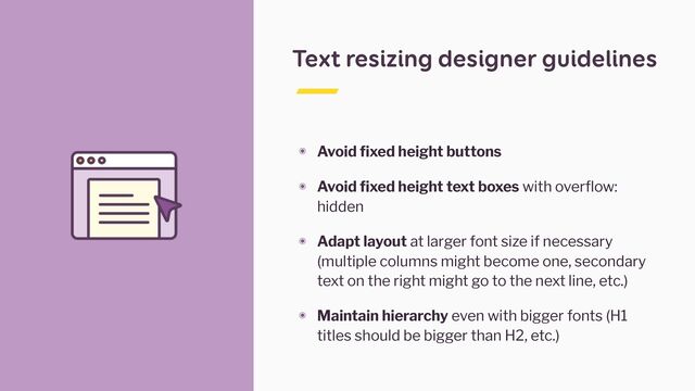 Text resizing designer guidelines
๏ Avoid fixed height buttons


๏ Avoid fixed height text boxes with overflow:
hidden


๏ Adapt layout at larger font size if necessary
(multiple columns might become one, secondary
text on the right might go to the next line, etc.)


๏ Maintain hierarchy even with bigger fonts (H1
titles should be bigger than H2, etc.)
