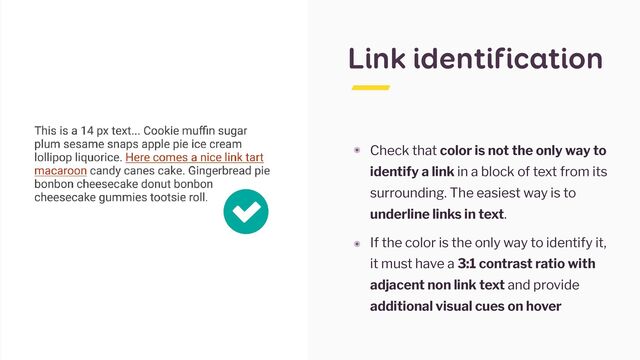 Link identification
๏ Check that color is not the only way to
identify a link in a block of text from its
surrounding. The easiest way is to
underline links in text.


๏ If the color is the only way to identify it,
it must have a 3:1 contrast ratio with
adjacent non link text and provide
additional visual cues on hover
