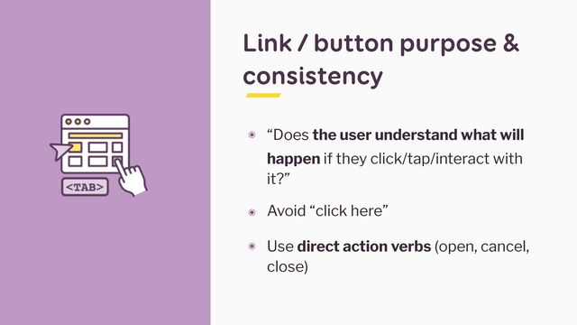 Link / button purpose &
consistency
๏ “Does the user understand what will
happen if they click/tap/interact with
it?”


๏ Avoid “click here”


๏ Use direct action verbs (open, cancel,
close)
