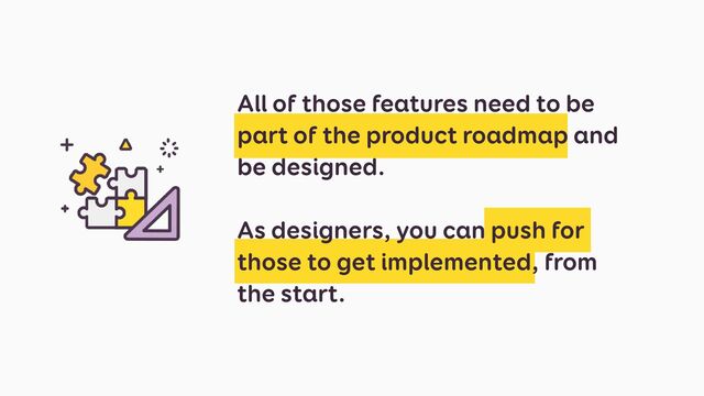 All of those features need to be
part of the product roadmap and
be designed.
 
 
As designers, you can push for
those to get implemented, from
the start.
