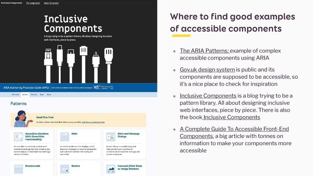 Where to find good examples
of accessible components
๏ The ARIA Patterns: example of complex
accessible components using ARIA


๏ Gov.uk design system is public and its
components are supposed to be accessible, so
it’s a nice place to check for inspiration


๏ Inclusive Components is a blog trying to be a
pattern library. All about designing inclusive
web interfaces, piece by piece. There is also
the book Inclusive Components


๏ A Complete Guide To Accessible Front-End
Components, a big article with tonnes on
information to make your components more
accessible
