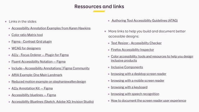 Ressources and links
๏ Links in the slides


๏ Accessibility Annotation Examples from Karen Hawkins


๏ Color ratio Matrix tool


๏ Figma - Contrast Grid plugin


๏ WCAG for designers


๏ A11y - Focus Orderer — Plugin for Figma


๏ Fluent Accessibility Notation — Figma


๏ Include—Accessibility Annotations | Figma Community


๏ ARIA Example: One Main Landmark


๏ Reduced motion example on stephaniewalter.design


๏ A11y Annotation Kit — Figma


๏ Accessibility bluelines — Figma


๏ Accessibility Bluelines (Sketch, Adobe XD, Invision Studio)


๏ Authoring Tool Accessibility Guidelines (ATAG)
 
๏ More links to help you build and document better
accessible designs:


๏ Text Resizer - Accessibility Checker


๏ Firefox Accessibility Inspector


๏ Color accessibility: tools and resources to help you design
inclusive products


๏ Inclusive Components


๏ browsing with a desktop screen reader


๏ browsing with a mobile screen reader


๏ browsing with a keyboard


๏ browsing with speech recognition


๏ How to document the screen reader user experience
