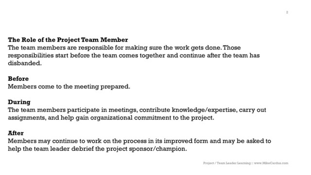 The Role of the Project Team Member
The team members are responsible for making sure the work gets done. Those
responsibilities start before the team comes together and continue after the team has
disbanded.
Before
Members come to the meeting prepared.
During
The team members participate in meetings, contribute knowledge/expertise, carry out
assignments, and help gain organizational commitment to the project.
After
Members may continue to work on the process in its improved form and may be asked to
help the team leader debrief the project sponsor/champion.
Project / Team Leader Learning :: www.MikeCardus.com
2
