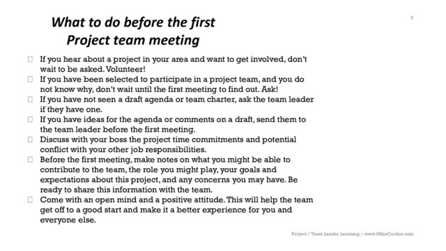 What to do before the first
Project team meeting
Project / Team Leader Learning :: www.MikeCardus.com
3
If you hear about a project in your area and want to get involved, don’t
wait to be asked. Volunteer!
If you have been selected to participate in a project team, and you do
not know why, don’t wait until the first meeting to find out. Ask!
If you have not seen a draft agenda or team charter, ask the team leader
if they have one.
If you have ideas for the agenda or comments on a draft, send them to
the team leader before the first meeting.
Discuss with your boss the project time commitments and potential
conflict with your other job responsibilities.
Before the first meeting, make notes on what you might be able to
contribute to the team, the role you might play, your goals and
expectations about this project, and any concerns you may have. Be
ready to share this information with the team.
Come with an open mind and a positive attitude. This will help the team
get off to a good start and make it a better experience for you and
everyone else.

