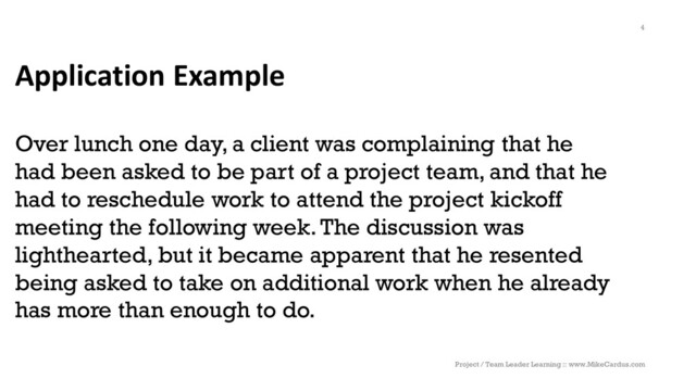 Application Example
Over lunch one day, a client was complaining that he
had been asked to be part of a project team, and that he
had to reschedule work to attend the project kickoff
meeting the following week. The discussion was
lighthearted, but it became apparent that he resented
being asked to take on additional work when he already
has more than enough to do.
Project / Team Leader Learning :: www.MikeCardus.com
4
