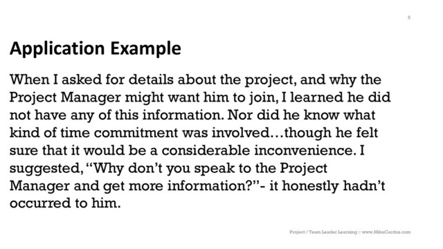 Application Example
When I asked for details about the project, and why the
Project Manager might want him to join, I learned he did
not have any of this information. Nor did he know what
kind of time commitment was involved…though he felt
sure that it would be a considerable inconvenience. I
suggested, “Why don’t you speak to the Project
Manager and get more information?”- it honestly hadn’t
occurred to him.
Project / Team Leader Learning :: www.MikeCardus.com
5
