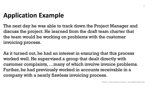 Application Example
The next day he was able to track down the Project Manager and
discuss the project. He learned from the draft team charter that
the team would be working on problems with the customer
invoicing process.
As it turned out, he had an interest in ensuring that this process
worked well. He supervised a group that dealt directly with
customer complaints, …many of which involve invoice problems.
Further, he had previously worked in accounts receivable in a
company with a nearly flawless invoicing process.
Project / Team Leader Learning :: www.MikeCardus.com
6
