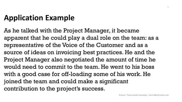 Application Example
As he talked with the Project Manager, it became
apparent that he could play a dual role on the team: as a
representative of the Voice of the Customer and as a
source of ideas on invoicing best practices. He and the
Project Manager also negotiated the amount of time he
would need to commit to the team. He went to his boss
with a good case for off-loading some of his work. He
joined the team and could make a significant
contribution to the project’s success.
Project / Team Leader Learning :: www.MikeCardus.com
7
