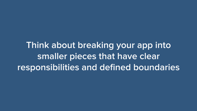 Think about breaking your app into
smaller pieces that have clear
responsibilities and deﬁned boundaries

