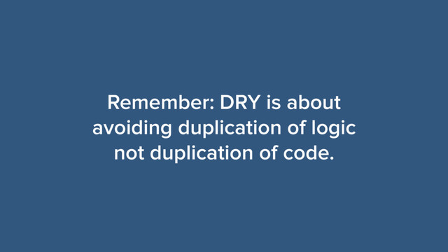 Remember: DRY is about
avoiding duplication of logic
not duplication of code.
