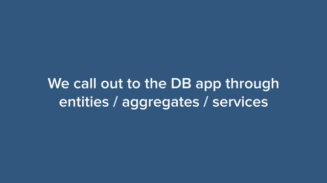 We call out to the DB app through
entities / aggregates / services
