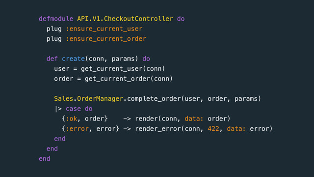 defmodule API.V1.CheckoutController do
plug :ensure_current_user 
plug :ensure_current_order
 
def create(conn, params) do
user = get_current_user(conn)
order = get_current_order(conn) 
Sales.OrderManager.complete_order(user, order, params) 
|> case do
{:ok, order} -> render(conn, data: order)
{:error, error} -> render_error(conn, 422, data: error)
end
end 
end
