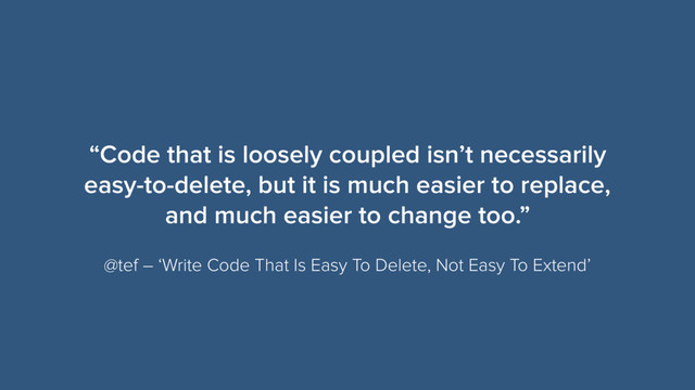“Code that is loosely coupled isn’t necessarily
easy-to-delete, but it is much easier to replace,
and much easier to change too.”
@tef – ‘Write Code That Is Easy To Delete, Not Easy To Extend’
