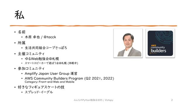 私
• 名前
• 木原 卓也 / @tacck
• 所属
• 生活共同組合コープさっぽろ
• 主催コミュニティ
• ゆるWeb勉強会@札幌
• スマートスピーカーで遊ぼう会@札幌 (休眠中)
• 参加コミュニティ
• Amplify Japan User Group 運営
• AWS Community Builders Program (Q2 2021, 2022)
Category: Front-end Web and Mobile
• 好きなフィギュアスケートの技
• スプレッド・イーグル
2
みんなのPython勉強会#85 / #stapy
