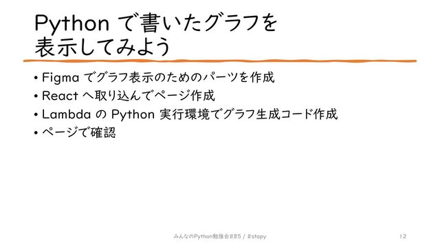 Python で書いたグラフを
表示してみよう
• Figma でグラフ表示のためのパーツを作成
• React へ取り込んでページ作成
• Lambda の Python 実行環境でグラフ生成コード作成
• ページで確認
12
みんなのPython勉強会#85 / #stapy
