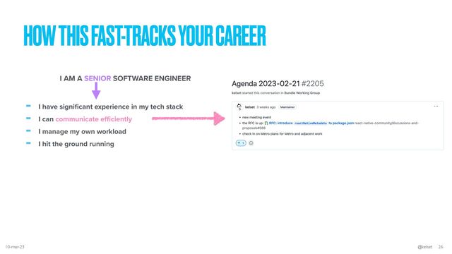 HOW THIS FAST-TRACKS YOUR CAREER
- I have signi
fi
cant experience in my tech stack


- I can communicate e
ffi
ciently


- I manage my own workload


- I hit the ground running
I AM A SENIOR SOFTWARE ENGINEER
10-mar-23 @kelset 26
