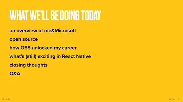 WHAT WE’LL BE DOING TODAY
an overview of me&Microsoft


open source


how OSS unlocked my career


what’s (still) exciting in React Native


closing thoughts


Q&A
10-mar-23 @kelset 4
