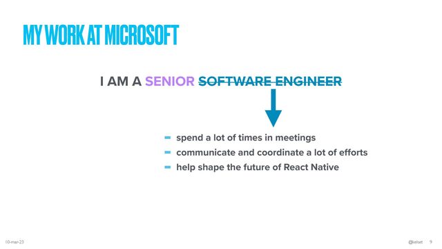 MY WORK AT MICROSOFT
I AM A SENIOR SOFTWARE ENGINEER
- spend a lot of times in meetings


- communicate and coordinate a lot of e
ff
orts


- help shape the future of React Native
10-mar-23 @kelset 9
