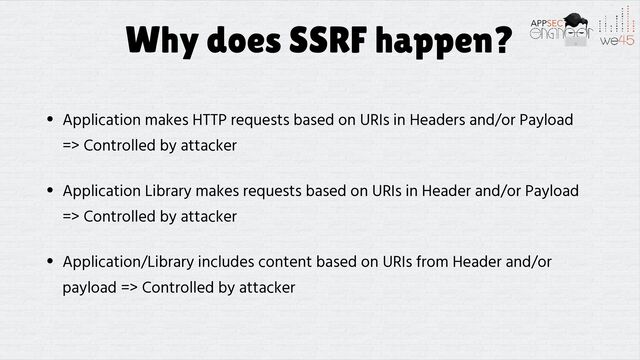 Why does SSRF happen?
• Application makes HTTP requests based on URIs in Headers and/or Payload
=> Controlled by attacker


• Application Library makes requests based on URIs in Header and/or Payload
=> Controlled by attacker


• Application/Library includes content based on URIs from Header and/or
payload => Controlled by attacker
