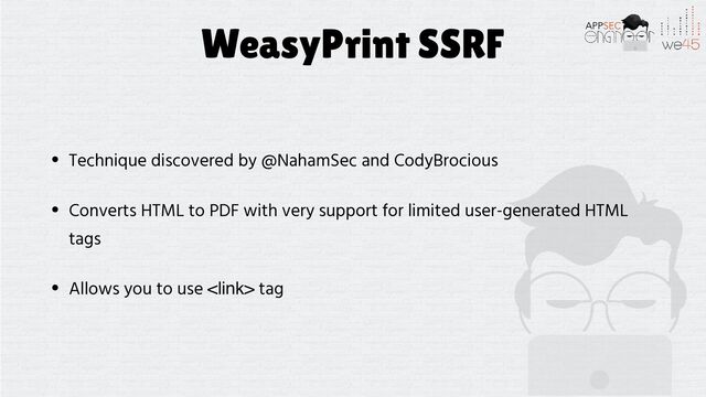 WeasyPrint SSRF
• Technique discovered by @NahamSec and CodyBrocious


• Converts HTML to PDF with very support for limited user-generated HTML
tags


• Allows you to use  tag
