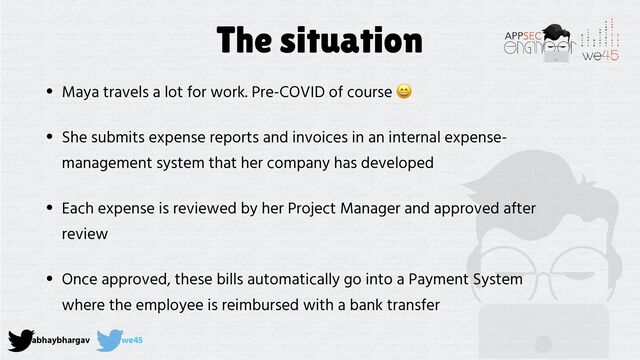 abhaybhargav we45
The situation
• Maya travels a lot for work. Pre-COVID of course 😄


• She submits expense reports and invoices in an internal expense-
management system that her company has developed


• Each expense is reviewed by her Project Manager and approved after
review


• Once approved, these bills automatically go into a Payment System
where the employee is reimbursed with a bank transfer
