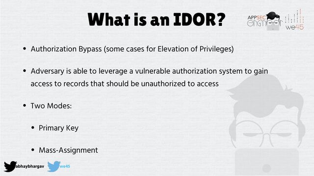 abhaybhargav we45
What is an IDOR?
• Authorization Bypass (some cases for Elevation of Privileges)


• Adversary is able to leverage a vulnerable authorization system to gain
access to records that should be unauthorized to access


• Two Modes:


• Primary Key


• Mass-Assignment
