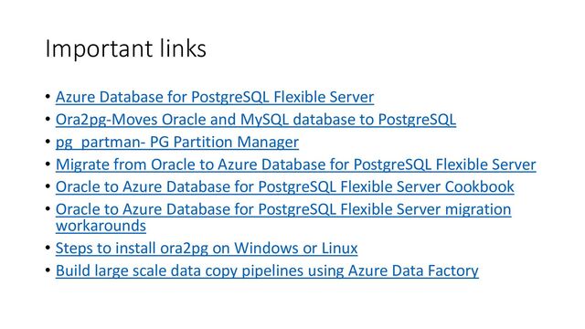 Important links
• Azure Database for PostgreSQL Flexible Server
• Ora2pg-Moves Oracle and MySQL database to PostgreSQL
• pg_partman- PG Partition Manager
• Migrate from Oracle to Azure Database for PostgreSQL Flexible Server
• Oracle to Azure Database for PostgreSQL Flexible Server Cookbook
• Oracle to Azure Database for PostgreSQL Flexible Server migration
workarounds
• Steps to install ora2pg on Windows or Linux
• Build large scale data copy pipelines using Azure Data Factory

