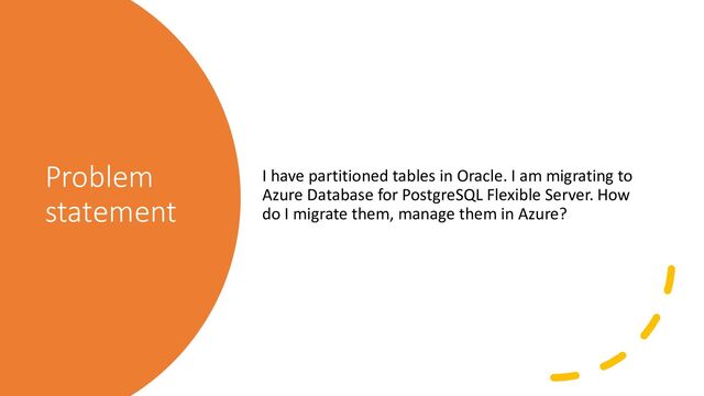 Problem
statement
I have partitioned tables in Oracle. I am migrating to
Azure Database for PostgreSQL Flexible Server. How
do I migrate them, manage them in Azure?

