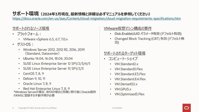 https://docs.oracle.com/en-us/iaas/Content/cloud-migration/cloud-migration-requirements-specifications.htm
サポートされるソース環境
• プラットフォーム：
• VMware vSphere 6.5, 6.7, 7.0.x
• ゲストOS：
• Windows Server 2012, 2021 R2, 2016, 2019
（Standard, Datacenter）
• Ubuntu 14.04, 16.04, 18.04, 20.04
• SUSE Linux Enterprise Server 12 SP1/2/3/4/5
• SUSE Linux Enterprise Server 15 SP1/2/3
• CentOS 7
• Debian 9, 10, 11
• Oracle Linux 7
VMware仮想マシン構成の要件
• Disk.EnableUUID パラメータ有効 (デフォルト有効)
• Changed Block Tracking (CBT) 有効 (デフォルト無
効)
サポートされるターゲット環境
• コンピュート・シェイプ
• VM.Standard2.x
• VM.Standard3.Flex
• VM.Standard.E3.Flex
• VM.Standard.E4.Flex
• VM.DenseIO2.x
• VM.GPU3.x
• VM.Optimized3.Flex
サポート環境（2022年10月現在, 最新情報と詳細は必ずマニュアルを参照してください）
11/9/2022
Copyright © 2022, Oracle and/or its affiliates
3
*Windows Serverの場合、BYOIの場合と同様に移行後にOracle提供
のKMSに登録する手動手順が必要
* Windows ServerをBYOLする場合は通常のコンピュートと同様にDVH
を利用する必要がある
