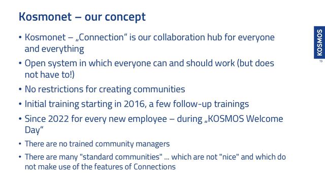 Kosmonet – our concept
19
• Kosmonet – „Connection“ is our collaboration hub for everyone
and everything
• Open system in which everyone can and should work (but does
not have to!)
• No restrictions for creating communities
• Initial training starting in 2016, a few follow-up trainings
• Since 2022 for every new employee – during „KOSMOS Welcome
Day“
• There are no trained community managers
• There are many "standard communities" ... which are not "nice" and which do
not make use of the features of Connections
