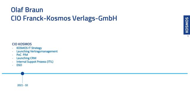 Olaf Braun
CIO Franck-Kosmos Verlags-GmbH
6
CIO KOSMOS
- KOSMOS IT Strategy
- Launching Vertragsmanagement
- PoC PIM
- Launching CRM
- Internal Suppot Prozess (ITIL)
- DSO
2021 - 10
