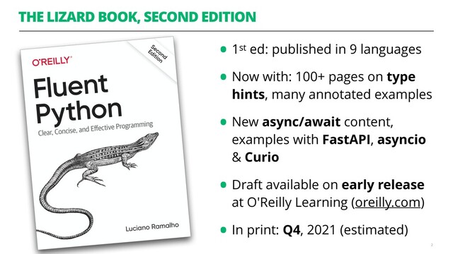 THE LIZARD BOOK, SECOND EDITION
•1st ed: published in 9 languages
•Now with: 100+ pages on type
hints, many annotated examples
•New async/await content,
examples with FastAPI, asyncio
& Curio
•Draft available on early release
at O'Reilly Learning (oreilly.com)
•In print: Q4, 2021 (estimated)
2
