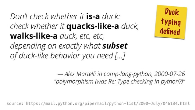 Don’t check whether it is-a duck: 
check whether it quacks-like-a duck, 
walks-like-a duck, etc, etc, 
depending on exactly what subset 
of duck-like behavior you need [...]
— Alex Martelli in comp-lang-python, 2000-07-26 
"polymorphism (was Re: Type checking in python?)"
 
source: https://mail.python.org/pipermail/python-list/2000-July/046184.html
Duck
typing
deﬁned
