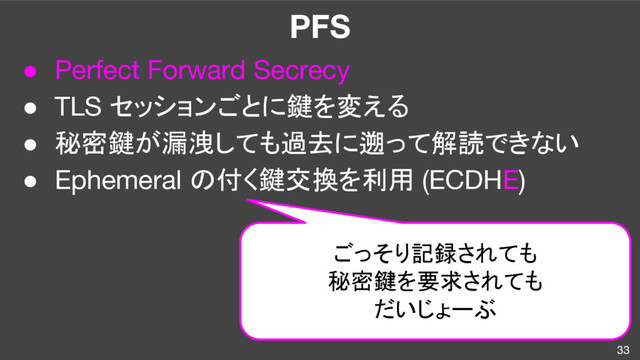 PFS
● Perfect Forward Secrecy
● TLS セッションごとに鍵を変える
● 秘密鍵が漏洩しても過去に遡って解読できない
● Ephemeral の付く鍵交換を利用 (ECDHE)
33
ごっそり記録されても
秘密鍵を要求されても
だいじょーぶ
