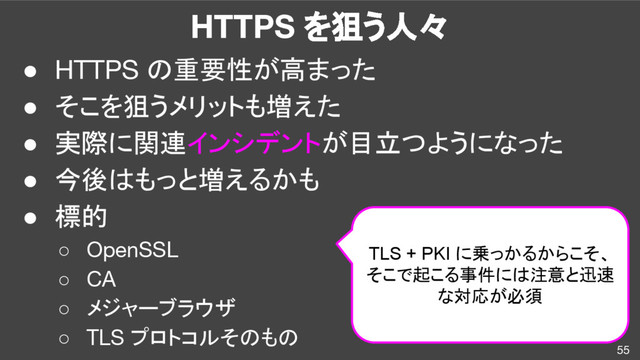 HTTPS を狙う人々
55
● HTTPS の重要性が高まった
● そこを狙うメリットも増えた
● 実際に関連インシデントが目立つようになった
● 今後はもっと増えるかも
● 標的
○ OpenSSL
○ CA
○ メジャーブラウザ
○ TLS プロトコルそのもの
TLS + PKI に乗っかるからこそ、
そこで起こる事件には注意と迅速
な対応が必須
