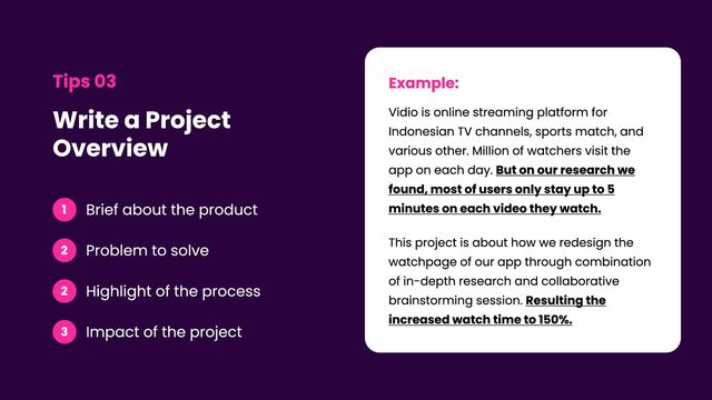Write a Project
Overview
Tips 03
1 Brief about the product
2 Problem to solve
2 Highlight of the process
3 Impact of the project
Example:
Vidio is online streaming platform for
Indonesian TV channels, sports match, and
various other. Million of watchers visit the
app on each day. But on our research we
found, most of users only stay up to 5
minutes on each video they watch. 

This project is about how we redesign the
watchpage of our app through combination
of in-depth research and collaborative
brainstorming session. Resulting the
increased watch time to 150%.
