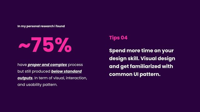 ~75%
have proper and complex process
but still produced below standard
outputs. In term of visual, interaction,
and usability pattern.
In my personal research i found
Tips 04
Spend more time on your
design skill. Visual design
and get familiarized with
common UI pattern.
