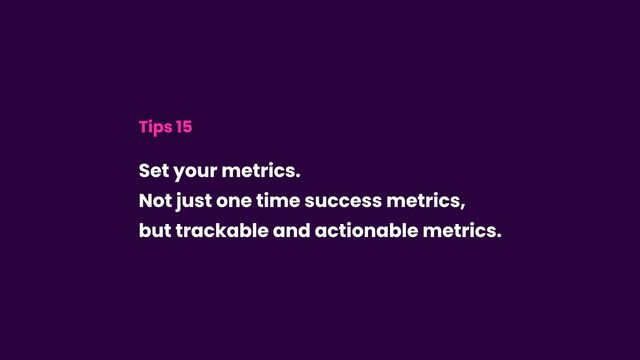 Tips 15
Set your metrics.  
Not just one time success metrics,
but trackable and actionable metrics.
